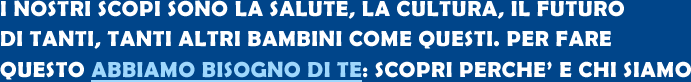 I NOSTRI SCOPI SONO LA SALUTE, LA CULTURA, IL FUTURO DI TANTI, TANTI ALTRI BAMBINI COME QUESTI. PER FARE QUESTO ABBIAMO BISOGNO DI TE